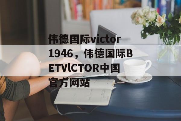 伟德国际victor1946，伟德国际BETVlCTOR中国官方网站